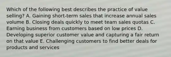 Which of the following best describes the practice of value selling? A. Gaining short-term sales that increase annual sales volume B. Closing deals quickly to meet team sales quotas C. Earning business from customers based on low prices D. Developing superior customer value and capturing a fair return on that value E. Challenging customers to find better deals for products and services