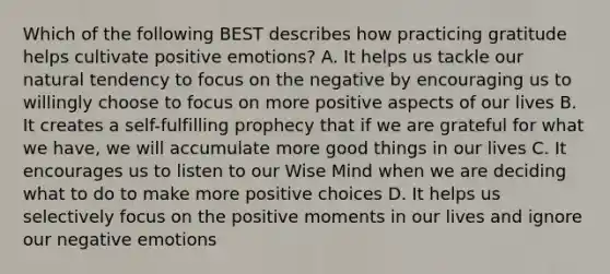 Which of the following BEST describes how practicing gratitude helps cultivate positive emotions? A. It helps us tackle our natural tendency to focus on the negative by encouraging us to willingly choose to focus on more positive aspects of our lives B. It creates a self-fulfilling prophecy that if we are grateful for what we have, we will accumulate more good things in our lives C. It encourages us to listen to our Wise Mind when we are deciding what to do to make more positive choices D. It helps us selectively focus on the positive moments in our lives and ignore our negative emotions