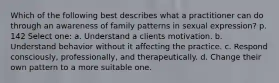 Which of the following best describes what a practitioner can do through an awareness of family patterns in sexual expression? p. 142 Select one: a. Understand a clients motivation. b. Understand behavior without it affecting the practice. c. Respond consciously, professionally, and therapeutically. d. Change their own pattern to a more suitable one.