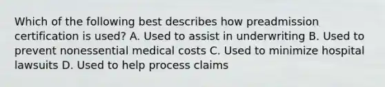 Which of the following best describes how preadmission certification is used? A. Used to assist in underwriting B. Used to prevent nonessential medical costs C. Used to minimize hospital lawsuits D. Used to help process claims