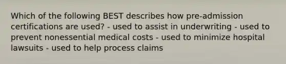 Which of the following BEST describes how pre-admission certifications are used? - used to assist in underwriting - used to prevent nonessential medical costs - used to minimize hospital lawsuits - used to help process claims