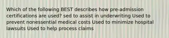 Which of the following BEST describes how pre-admission certifications are used? sed to assist in underwriting Used to prevent nonessential medical costs Used to minimize hospital lawsuits Used to help process claims