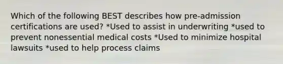 Which of the following BEST describes how pre-admission certifications are used? *Used to assist in underwriting *used to prevent nonessential medical costs *Used to minimize hospital lawsuits *used to help process claims