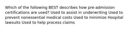 Which of the following BEST describes how pre-admission certifications are used? Used to assist in underwriting Used to prevent nonessential medical costs Used to minimize Hospital lawsuits Used to help process claims