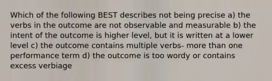 Which of the following BEST describes not being precise a) the verbs in the outcome are not observable and measurable b) the intent of the outcome is higher level, but it is written at a lower level c) the outcome contains multiple verbs- more than one performance term d) the outcome is too wordy or contains excess verbiage