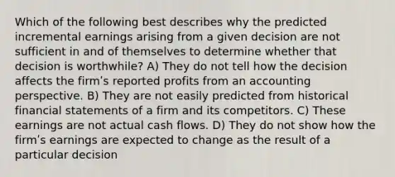 Which of the following best describes why the predicted incremental earnings arising from a given decision are not sufficient in and of themselves to determine whether that decision is worthwhile? A) They do not tell how the decision affects the firmʹs reported profits from an accounting perspective. B) They are not easily predicted from historical financial statements of a firm and its competitors. C) These earnings are not actual cash flows. D) They do not show how the firmʹs earnings are expected to change as the result of a particular decision