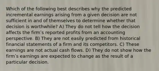 Which of the following best describes why the predicted incremental earnings arising from a given decision are not sufficient in and of themselves to determine whether that decision is worthwhile? A) They do not tell how the decision affects the firmʹs reported profits from an accounting perspective. B) They are not easily predicted from historical financial statements of a firm and its competitors. C) These earnings are not actual cash flows. D) They do not show how the firmʹs earnings are expected to change as the result of a particular decision.