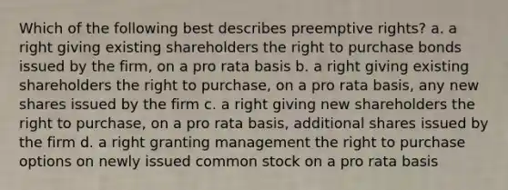 Which of the following best describes preemptive rights? a. a right giving existing shareholders the right to purchase bonds issued by the firm, on a pro rata basis b. a right giving existing shareholders the right to purchase, on a pro rata basis, any new shares issued by the firm c. a right giving new shareholders the right to purchase, on a pro rata basis, additional shares issued by the firm d. a right granting management the right to purchase options on newly issued common stock on a pro rata basis