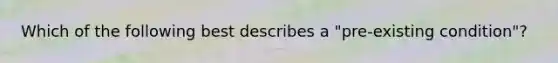 Which of the following best describes a "pre-existing condition"?