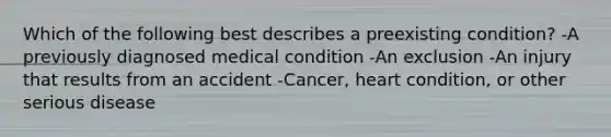 Which of the following best describes a preexisting condition? -A previously diagnosed medical condition -An exclusion -An injury that results from an accident -Cancer, heart condition, or other serious disease