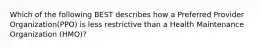 Which of the following BEST describes how a Preferred Provider Organization(PPO) is less restrictive than a Health Maintenance Organization (HMO)?