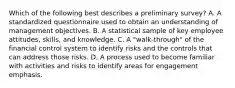 Which of the following best describes a preliminary survey? A. A standardized questionnaire used to obtain an understanding of management objectives. B. A statistical sample of key employee attitudes, skills, and knowledge. C. A "walk-through" of the financial control system to identify risks and the controls that can address those risks. D. A process used to become familiar with activities and risks to identify areas for engagement emphasis.