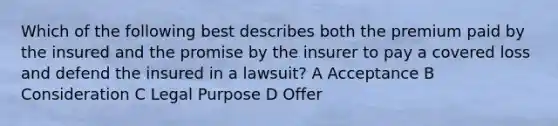 Which of the following best describes both the premium paid by the insured and the promise by the insurer to pay a covered loss and defend the insured in a lawsuit? A Acceptance B Consideration C Legal Purpose D Offer