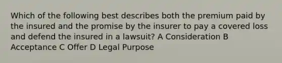 Which of the following best describes both the premium paid by the insured and the promise by the insurer to pay a covered loss and defend the insured in a lawsuit? A Consideration B Acceptance C Offer D Legal Purpose