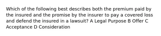 Which of the following best describes both the premium paid by the insured and the promise by the insurer to pay a covered loss and defend the insured in a lawsuit? A Legal Purpose B Offer C Acceptance D Consideration