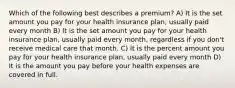 Which of the following best describes a premium? A) It is the set amount you pay for your health insurance plan, usually paid every month B) It is the set amount you pay for your health insurance plan, usually paid every month, regardless if you don't receive medical care that month. C) It is the percent amount you pay for your health insurance plan, usually paid every month D) It is the amount you pay before your health expenses are covered in full.