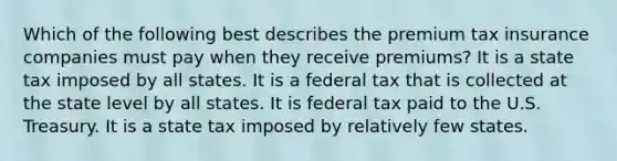 Which of the following best describes the premium tax insurance companies must pay when they receive premiums? It is a state tax imposed by all states. It is a federal tax that is collected at the state level by all states. It is federal tax paid to the U.S. Treasury. It is a state tax imposed by relatively few states.