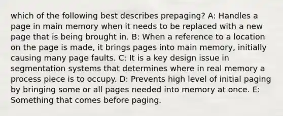 which of the following best describes prepaging? A: Handles a page in main memory when it needs to be replaced with a new page that is being brought in. B: When a reference to a location on the page is made, it brings pages into main memory, initially causing many page faults. C: It is a key design issue in segmentation systems that determines where in real memory a process piece is to occupy. D: Prevents high level of initial paging by bringing some or all pages needed into memory at once. E: Something that comes before paging.