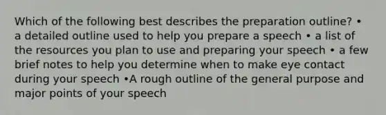 Which of the following best describes the preparation outline? • a detailed outline used to help you prepare a speech • a list of the resources you plan to use and preparing your speech • a few brief notes to help you determine when to make eye contact during your speech •A rough outline of the general purpose and major points of your speech