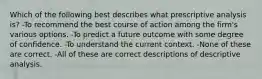 Which of the following best describes what prescriptive analysis is? -To recommend the best course of action among the firm's various options. -To predict a future outcome with some degree of confidence. -To understand the current context. -None of these are correct. -All of these are correct descriptions of descriptive analysis.