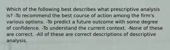 Which of the following best describes what prescriptive analysis is? -To recommend the best course of action among the firm's various options. -To predict a future outcome with some degree of confidence. -To understand the current context. -None of these are correct. -All of these are correct descriptions of descriptive analysis.