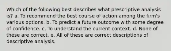 Which of the following best describes what prescriptive analysis is? a. To recommend the best course of action among the firm's various options. b. To predict a future outcome with some degree of confidence. c. To understand the current context. d. None of these are correct. e. All of these are correct descriptions of descriptive analysis.