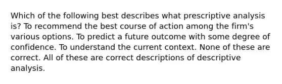 Which of the following best describes what prescriptive analysis is? To recommend the best course of action among the firm's various options. To predict a future outcome with some degree of confidence. To understand the current context. None of these are correct. All of these are correct descriptions of descriptive analysis.