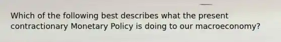 Which of the following best describes what the present contractionary Monetary Policy is doing to our macroeconomy?