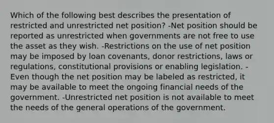 Which of the following best describes the presentation of restricted and unrestricted net position? -Net position should be reported as unrestricted when governments are not free to use the asset as they wish. -Restrictions on the use of net position may be imposed by loan covenants, donor restrictions, laws or regulations, constitutional provisions or enabling legislation. -Even though the net position may be labeled as restricted, it may be available to meet the ongoing financial needs of the government. -Unrestricted net position is not available to meet the needs of the general operations of the government.