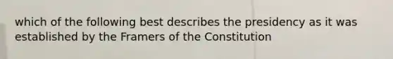 which of the following best describes the presidency as it was established by the Framers of the Constitution