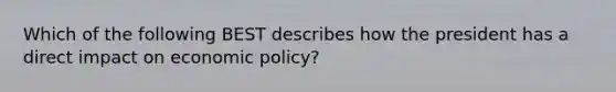 Which of the following BEST describes how the president has a direct impact on economic policy?