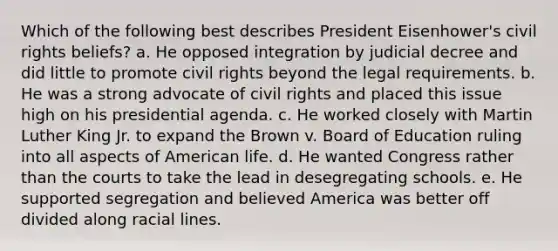 Which of the following best describes President Eisenhower's civil rights beliefs? a. He opposed integration by judicial decree and did little to promote civil rights beyond the legal requirements. b. He was a strong advocate of civil rights and placed this issue high on his presidential agenda. c. He worked closely with Martin Luther King Jr. to expand the Brown v. Board of Education ruling into all aspects of American life. d. He wanted Congress rather than the courts to take the lead in desegregating schools. e. He supported segregation and believed America was better off divided along racial lines.