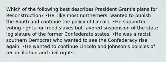 Which of the following best describes President Grant's plans for Reconstruction? •He, like most northerners, wanted to punish the South and continue the policy of Lincoln. •He supported voting rights for freed slaves but favored suspension of the state legislature of the former Confederate states. •He was a racist southern Democrat who wanted to see the Confederacy rise again. •He wanted to continue Lincoln and Johnson's policies of reconciliation and civil rights.