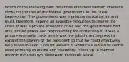 Which of the following best describes President Herbert Hoover's views on the role of the federal government in the Great Depression? The government was a primary causal factor and must, therefore, expend all available resources to relieve the crisis. It was a private economic crisis and the government had only limited power and responsibility for addressing it. It was a private economic crisis and it was the job of the Congress to expand the powers of the president so that he could effectively help those in need. Corrupt leaders of America's industrial sector were primarily to blame and, therefore, it was up to them to reverse the country's downward economic spiral.