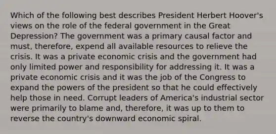 Which of the following best describes President Herbert Hoover's views on the role of the federal government in the Great Depression? The government was a primary causal factor and must, therefore, expend all available resources to relieve the crisis. It was a private economic crisis and the government had only limited power and responsibility for addressing it. It was a private economic crisis and it was the job of the Congress to expand the powers of the president so that he could effectively help those in need. Corrupt leaders of America's industrial sector were primarily to blame and, therefore, it was up to them to reverse the country's downward economic spiral.