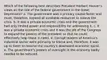 Which of the following best describes President Herbert Hoover's views on the role of the federal government in the Great Depression? a. The government was a primary causal factor and must, therefore, expend all available resources to relieve the crisis. b. It was a private economic crisis and the government had only limited power and responsibility for addressing it. c. It was a private economic crisis and it was the job of the Congress to expand the powers of the president so that he could effectively help those in need. d. Corrupt leaders of America's industrial sector were primarily to blame and, therefore, it was up to them to reverse the country's downward economic spiral. e. The government's powers of oversight in the economy badly needed to be reduced.