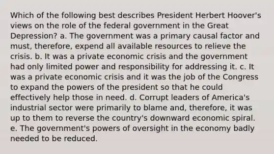 Which of the following best describes President Herbert Hoover's views on the role of the federal government in the Great Depression? a. The government was a primary causal factor and must, therefore, expend all available resources to relieve the crisis. b. It was a private economic crisis and the government had only limited power and responsibility for addressing it. c. It was a private economic crisis and it was the job of the Congress to expand the powers of the president so that he could effectively help those in need. d. Corrupt leaders of America's industrial sector were primarily to blame and, therefore, it was up to them to reverse the country's downward economic spiral. e. The government's powers of oversight in the economy badly needed to be reduced.