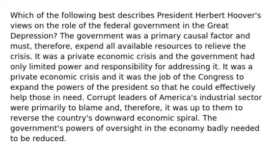 Which of the following best describes President Herbert Hoover's views on the role of the federal government in the Great Depression? The government was a primary causal factor and must, therefore, expend all available resources to relieve the crisis. It was a private economic crisis and the government had only limited power and responsibility for addressing it. It was a private economic crisis and it was the job of the Congress to expand the powers of the president so that he could effectively help those in need. Corrupt leaders of America's industrial sector were primarily to blame and, therefore, it was up to them to reverse the country's downward economic spiral. The government's powers of oversight in the economy badly needed to be reduced.