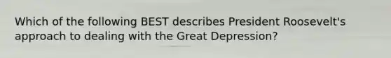 Which of the following BEST describes President Roosevelt's approach to dealing with the Great Depression?