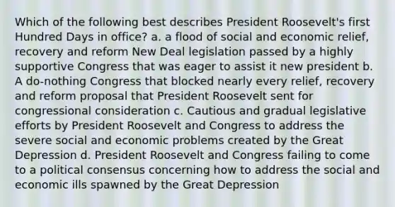 Which of the following best describes President Roosevelt's first Hundred Days in office? a. a flood of social and economic relief, recovery and reform New Deal legislation passed by a highly supportive Congress that was eager to assist it new president b. A do-nothing Congress that blocked nearly every relief, recovery and reform proposal that President Roosevelt sent for congressional consideration c. Cautious and gradual legislative efforts by President Roosevelt and Congress to address the severe social and economic problems created by the Great Depression d. President Roosevelt and Congress failing to come to a political consensus concerning how to address the social and economic ills spawned by the Great Depression