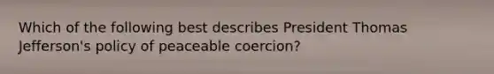 Which of the following best describes President Thomas Jefferson's policy of peaceable coercion?