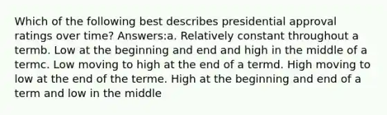 Which of the following best describes presidential approval ratings over time? Answers:a. Relatively constant throughout a termb. Low at the beginning and end and high in the middle of a termc. Low moving to high at the end of a termd. High moving to low at the end of the terme. High at the beginning and end of a term and low in the middle