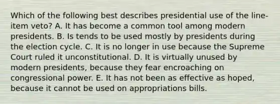 Which of the following best describes presidential use of the line-item veto? A. It has become a common tool among modern presidents. B. Is tends to be used mostly by presidents during the election cycle. C. It is no longer in use because the Supreme Court ruled it unconstitutional. D. It is virtually unused by modern presidents, because they fear encroaching on congressional power. E. It has not been as effective as hoped, because it cannot be used on appropriations bills.