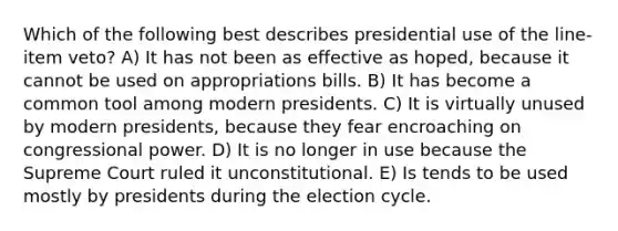 Which of the following best describes presidential use of the line-item veto? A) It has not been as effective as hoped, because it cannot be used on appropriations bills. B) It has become a common tool among modern presidents. C) It is virtually unused by modern presidents, because they fear encroaching on congressional power. D) It is no longer in use because the Supreme Court ruled it unconstitutional. E) Is tends to be used mostly by presidents during the election cycle.