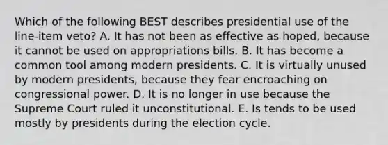 Which of the following BEST describes presidential use of the line-item veto? A. It has not been as effective as hoped, because it cannot be used on appropriations bills. B. It has become a common tool among modern presidents. C. It is virtually unused by modern presidents, because they fear encroaching on congressional power. D. It is no longer in use because the Supreme Court ruled it unconstitutional. E. Is tends to be used mostly by presidents during the election cycle.