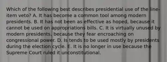 Which of the following best describes presidential use of the line-item veto? A. It has become a common tool among modern presidents. B. It has not been as effective as hoped, because it cannot be used on appropriations bills. C. It is virtually unused by modern presidents, because they fear encroaching on congressional power. D. Is tends to be used mostly by presidents during the election cycle. E. It is no longer in use because the Supreme Court ruled it unconstitutional.