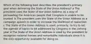 Which of the following best describes the president's primary goal when delivering the State of the Union Address? a The president uses the State of the Union Address as a way of persuading the American people that Congress is unable to be trusted. b The president uses the State of the Union Address as a campaign speech in order to increase the likelihood of reelection. c The State of the Union Address is used, primarily, to try to set the agenda of topics to be addressed by Congress in the coming year d The State of the Union Address is used by the president to recognize national heroes and remarkable individuals since it is the only opportunity available for doing so.