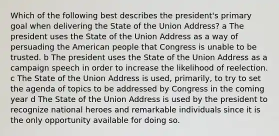 Which of the following best describes the president's primary goal when delivering the State of the Union Address? a The president uses the State of the Union Address as a way of persuading the American people that Congress is unable to be trusted. b The president uses the State of the Union Address as a campaign speech in order to increase the likelihood of reelection. c The State of the Union Address is used, primarily, to try to set the agenda of topics to be addressed by Congress in the coming year d The State of the Union Address is used by the president to recognize national heroes and remarkable individuals since it is the only opportunity available for doing so.