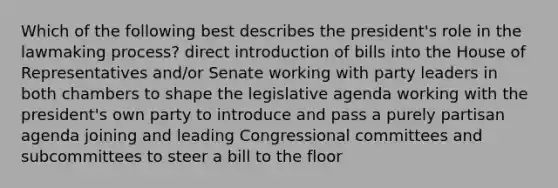 Which of the following best describes the president's role in the lawmaking process? direct introduction of bills into the House of Representatives and/or Senate working with party leaders in both chambers to shape the legislative agenda working with the president's own party to introduce and pass a purely partisan agenda joining and leading Congressional committees and subcommittees to steer a bill to the floor