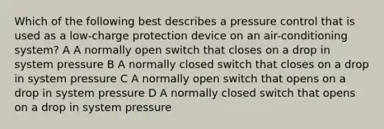 Which of the following best describes a pressure control that is used as a low-charge protection device on an air-conditioning system? A A normally open switch that closes on a drop in system pressure B A normally closed switch that closes on a drop in system pressure C A normally open switch that opens on a drop in system pressure D A normally closed switch that opens on a drop in system pressure